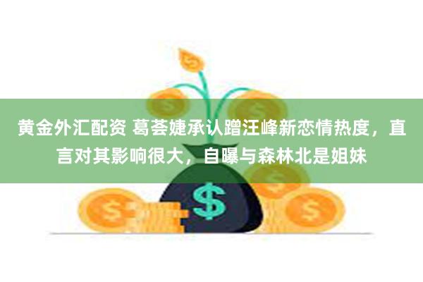 黄金外汇配资 葛荟婕承认蹭汪峰新恋情热度，直言对其影响很大，自曝与森林北是姐妹