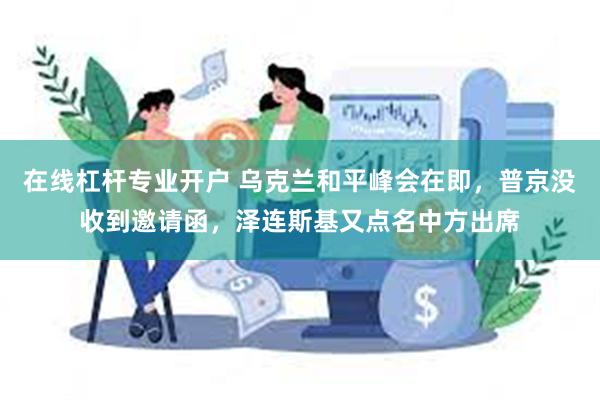 在线杠杆专业开户 乌克兰和平峰会在即，普京没收到邀请函，泽连斯基又点名中方出席