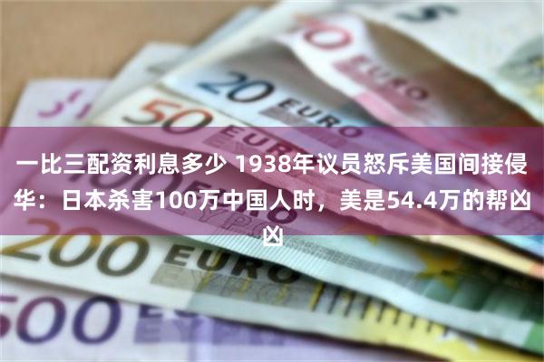 一比三配资利息多少 1938年议员怒斥美国间接侵华：日本杀害100万中国人时，美是54.4万的帮凶