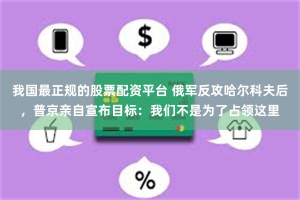 我国最正规的股票配资平台 俄军反攻哈尔科夫后，普京亲自宣布目标：我们不是为了占领这里