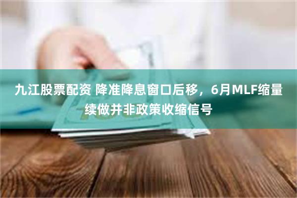 九江股票配资 降准降息窗口后移，6月MLF缩量续做并非政策收缩信号