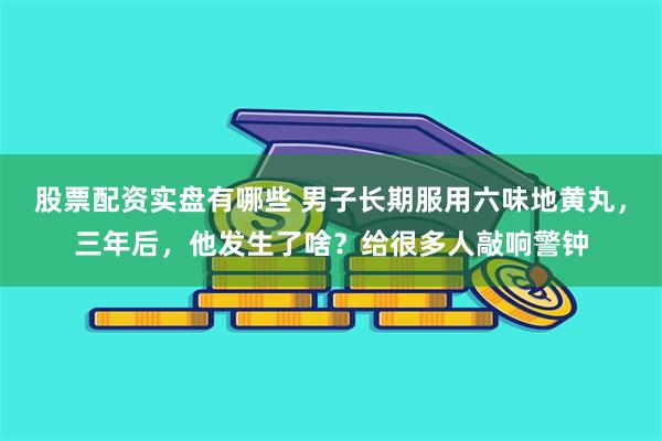 股票配资实盘有哪些 男子长期服用六味地黄丸，三年后，他发生了啥？给很多人敲响警钟