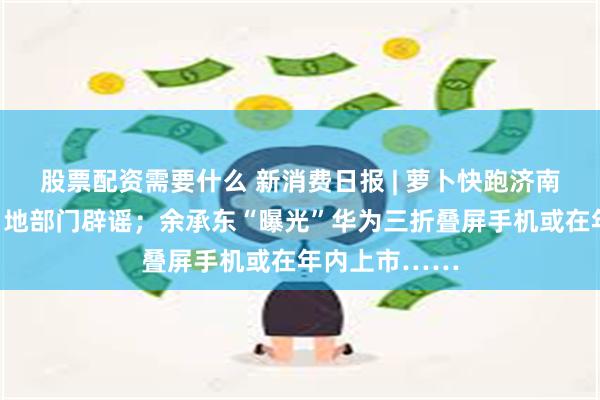 股票配资需要什么 新消费日报 | 萝卜快跑济南路测？已被当地部门辟谣；余承东“曝光”华为三折叠屏手机或在年内上市……