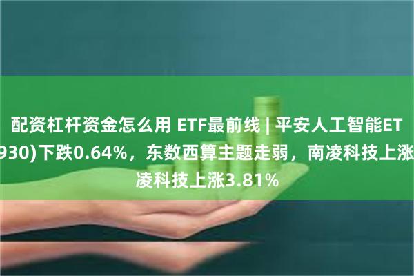 配资杠杆资金怎么用 ETF最前线 | 平安人工智能ETF(512930)下跌0.64%，东数西算主题走弱，南凌科技上涨3.81%