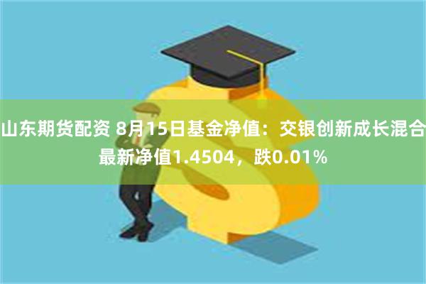 山东期货配资 8月15日基金净值：交银创新成长混合最新净值1.4504，跌0.01%