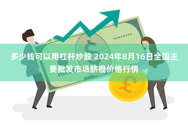 多少钱可以用杠杆炒股 2024年8月16日全国主要批发市场脐橙价格行情