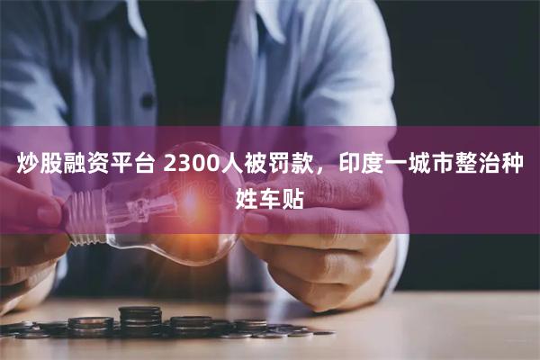 炒股融资平台 2300人被罚款，印度一城市整治种姓车贴