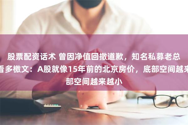 股票配资话术 曾因净值回撤道歉，知名私募老总再发看多檄文：A股就像15年前的北京房价，底部空间越来越小