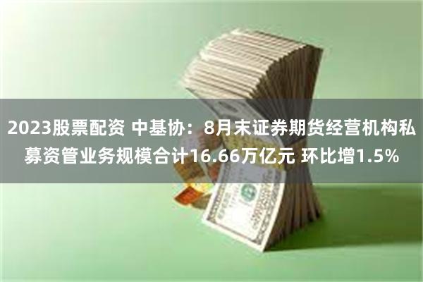 2023股票配资 中基协：8月末证券期货经营机构私募资管业务规模合计16.66万亿元 环比增1.5%