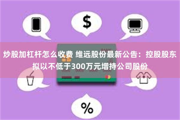 炒股加杠杆怎么收费 维远股份最新公告：控股股东拟以不低于300万元增持公司股份