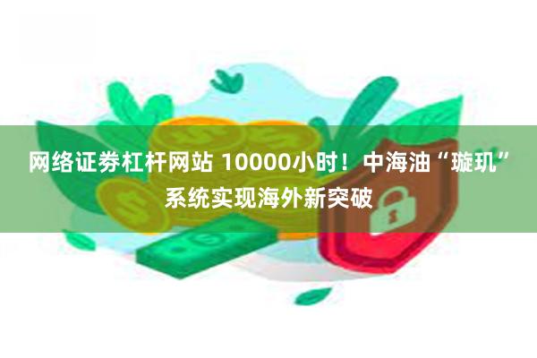 网络证劵杠杆网站 10000小时！中海油“璇玑”系统实现海外新突破