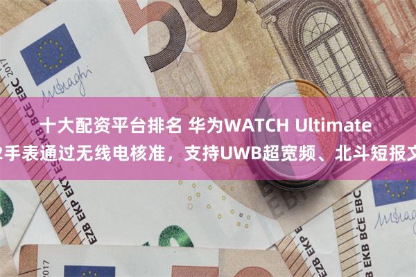 十大配资平台排名 华为WATCH Ultimate 2手表通过无线电核准，支持UWB超宽频、北斗短报文