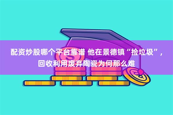 配资炒股哪个平台靠谱 他在景德镇“捡垃圾”，回收利用废弃陶瓷为何那么难