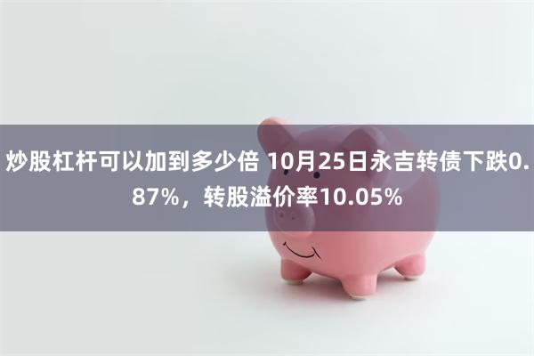 炒股杠杆可以加到多少倍 10月25日永吉转债下跌0.87%，转股溢价率10.05%