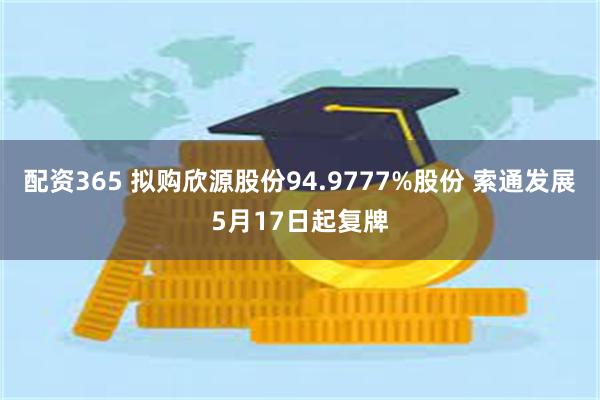 配资365 拟购欣源股份94.9777%股份 索通发展5月17日起复牌