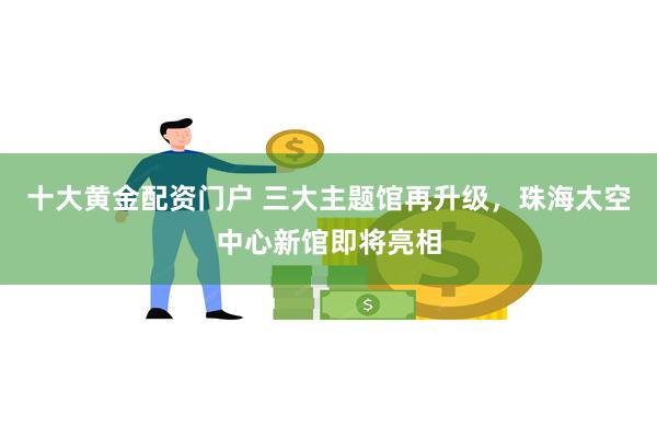 十大黄金配资门户 三大主题馆再升级，珠海太空中心新馆即将亮相