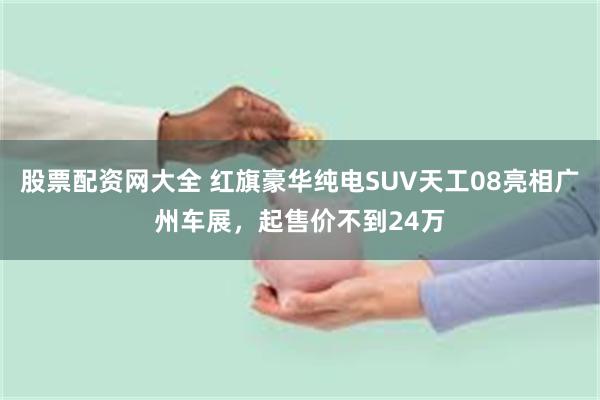 股票配资网大全 红旗豪华纯电SUV天工08亮相广州车展，起售价不到24万