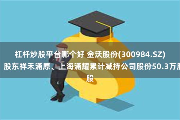 杠杆炒股平台哪个好 金沃股份(300984.SZ)：股东祥禾涌原、上海涌耀累计减持公司股份50.3万股