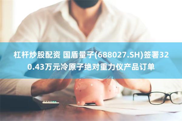 杠杆炒股配资 国盾量子(688027.SH)签署320.43万元冷原子绝对重力仪产品订单