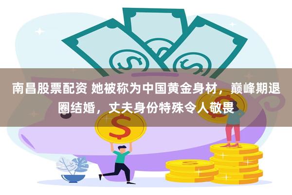 南昌股票配资 她被称为中国黄金身材，巅峰期退圈结婚，丈夫身份特殊令人敬畏