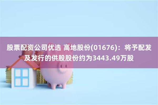 股票配资公司优选 高地股份(01676)：将予配发及发行的供股股份约为3443.49万股