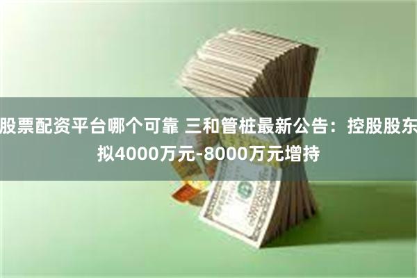 股票配资平台哪个可靠 三和管桩最新公告：控股股东拟4000万元-8000万元增持