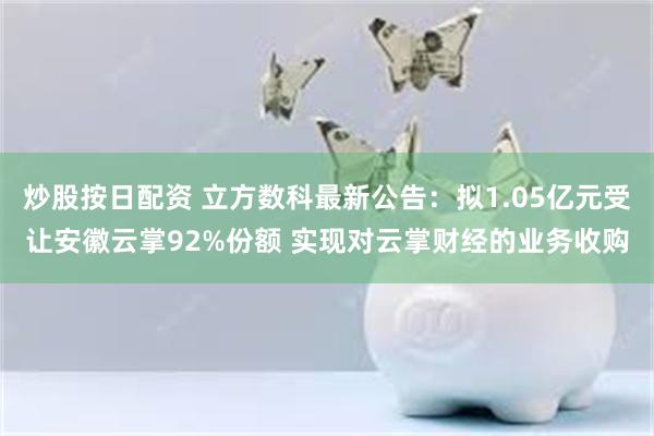 炒股按日配资 立方数科最新公告：拟1.05亿元受让安徽云掌92%份额 实现对云掌财经的业务收购