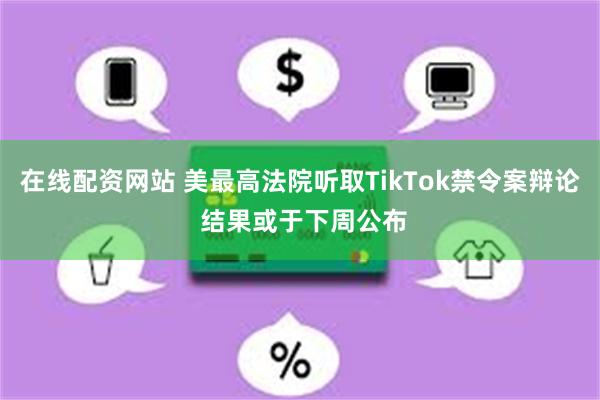 在线配资网站 美最高法院听取TikTok禁令案辩论 结果或于下周公布