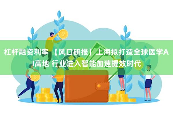 杠杆融资利率 【风口研报】上海拟打造全球医学AI高地 行业进入智能加速提效时代