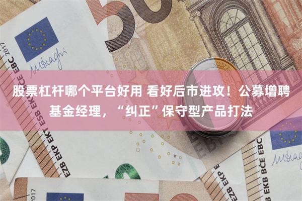 股票杠杆哪个平台好用 看好后市进攻！公募增聘基金经理，“纠正”保守型产品打法