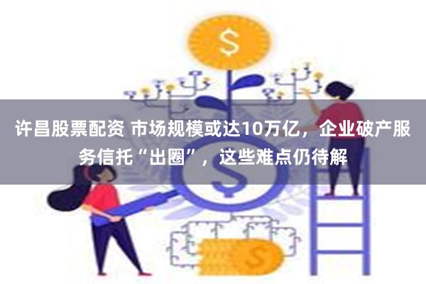 许昌股票配资 市场规模或达10万亿，企业破产服务信托“出圈”，这些难点仍待解