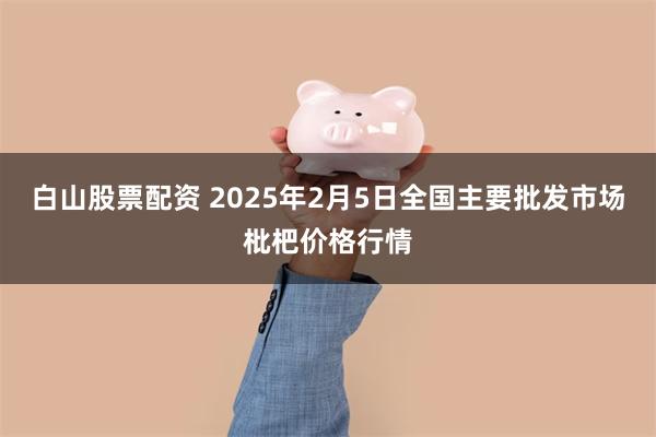 白山股票配资 2025年2月5日全国主要批发市场枇杷价格行情