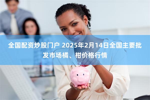 全国配资炒股门户 2025年2月14日全国主要批发市场橘、柑价格行情